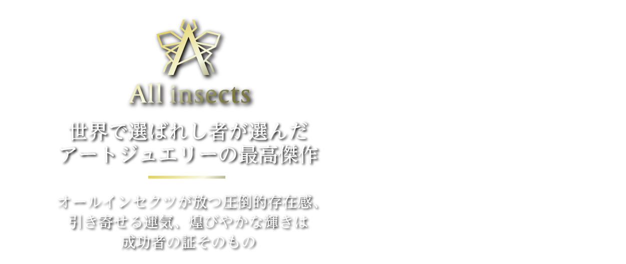 All insects 世界で選ばれし者が選んだアートジュエリーの最高傑作 オールインセクツが放つ圧倒的存在感、引き寄せる運気、煌びやかな輝きは成功者の証そのもの