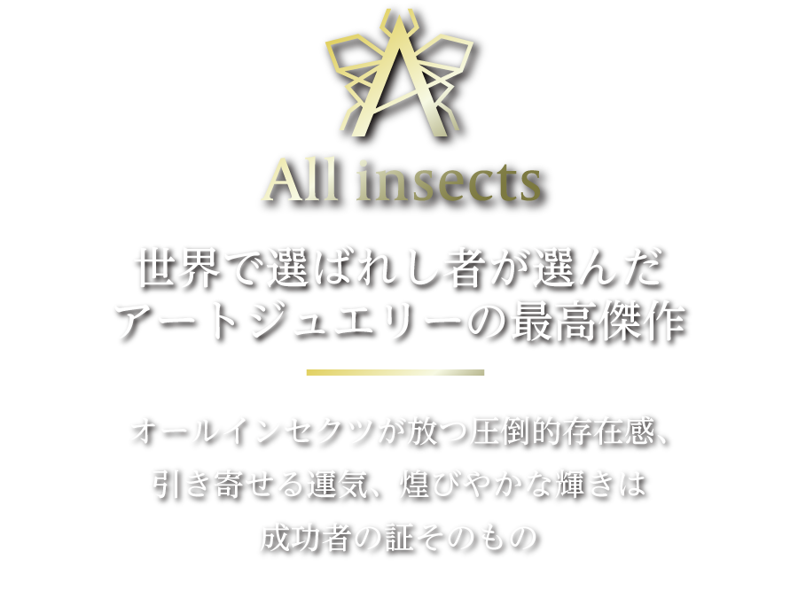 All insects 世界で選ばれし者が選んだアートジュエリーの最高傑作 オールインセクツが放つ圧倒的存在感、引き寄せる運気、煌びやかな輝きは成功者の証そのもの