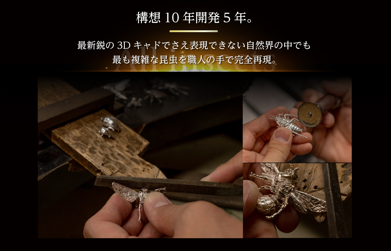 構想10年開発5年。最新鋭の3Dキャドでさえ表現できない自然界の中でも最も複雑な昆虫を職人の手で完全再現。